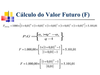 Cálculo do Valor Futuro (F)
               [                      1           2            3           4
                                                                               ]
FTOTAL = 1000 × (1 + 0,01) + (1 + 0,01) + (1 + 0,01) + (1 + 0,01) + (1 + 0,01) = 5.101,01
                         0




                         1× n − 1
                         a  q   a
                   P.G =         
                          q− 1   

                              1× (1 + 0,01) 5 − 1
               F = 1.000,00 ×                     = 5.101,01
                               (1 + 0,01) − 1 

                                (1 + 0,01) 5 − 1
                F = 1.000,00 ×                   = 5.101,01
                                ( 0,01)         
 