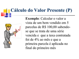 Cálculo do Valor Presente (P)
      Exemplo: Calcular o valor a
      vista de um bem vendido em 5
      parcelas de R$ 100,00 sabendo-
      se que se trata de uma série
      vencida e que a taxa contratada
      foi de 4% ao mês e que a
      primeira parcela é aplicada no
      final do primeiro mês
 