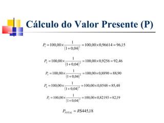 Cálculo do Valor Presente (P)
                             1
       P = 100,00 ×                  = 100,00 × 0,96614 = 96,15
 
 
        1
                        (1 + 0,04) 1


 
 
                             1
        P2 = 100,00 ×                = 100,00 × 0,9256 = 92,46
                        (1 + 0,04) 2
                              1
        P3 = 100,00 ×                 = 100,00 × 0,8890 = 88,90
                         (1 + 0,04) 3


                             1
        P4 = 100,00 ×                = 100,00 × 0,8548 = 85,48
                        (1 + 0,04) 4
                              1
         P5 = 100,00 ×                = 100,00 × 0,82193 = 82,19
                         (1 + 0,04) 5

                    PTOTAL = R$445,18
 