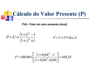 Cálculo do Valor Presente (P)
          FVA - Fator de valor presente (atual)




P =U ×
       (1 + i ) − 1
               n

                                   P = U × FVA(n, i )
       (1 + i ) × i
               n




                   (1 + 0,04 ) 5 − 1 
     P = 100,00 ×                     = 445,18
                   (1 + 0,04 ) x0,04 
                               5
 