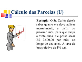 Cálculo das Parcelas (U)
           Exemplo: O Sr. Carlos deseja
           saber quanto ele deve aplicar
           mensalmente, a partir do
           próximo mês, para que daqui
           a vinte anos, ele possa sacar
           R$ 2.500,00 por mês, ao
           longo de dez anos. A taxa de
           juros efetiva de 1% a.m.
 