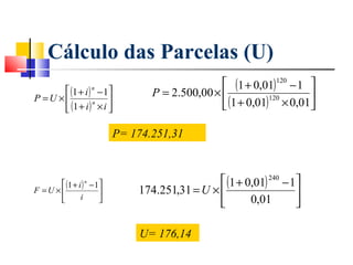 Cálculo das Parcelas (U)
                                                  (1 + 0,01) 120 − 1 
       (1 + i ) − 1 
                    n
                                  P = 2.500,00 ×                     
                                                  (1 + 0,01) × 0,01
P =U ×
        (1 + i ) n × i 
                                                             120
                      

                           P= 174.251,31



       (1 + i ) − 1 
                n                                (1 + 0,01) 240 − 1
F =U ×
              i
                              174.251,31 = U ×                    
                    
                                                       0,01        

                               U= 176,14
 