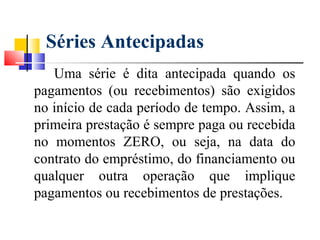 Séries Antecipadas
   Uma série é dita antecipada quando os
pagamentos (ou recebimentos) são exigidos
no início de cada período de tempo. Assim, a
primeira prestação é sempre paga ou recebida
no momentos ZERO, ou seja, na data do
contrato do empréstimo, do financiamento ou
qualquer outra operação que implique
pagamentos ou recebimentos de prestações.
 