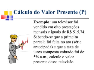 Cálculo do Valor Presente (P)
       Exemplo: um televisor foi
       vendido em oito prestações
       mensais e iguais de R$ 515,74.
       Sabendo-se que a primeira
       parcela foi feita no ato (série
       antecipada) e que a taxa de
       juros composta cobrado foi de
       5% a.m., calcule o valor
       presente dessa televisão.
 