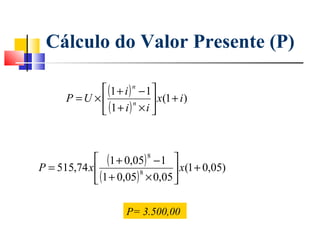 Cálculo do Valor Presente (P)

             (1 + i ) n − 1 
      P =U ×                 x(1 + i )
             (1 + i ) × i 
                       n




              (1 + 0,05) 8 − 1 
P = 515,74 x                     x(1 + 0,05)
              (1 + 0,05) × 0,05 
                         8




                      P= 3.500,00
 