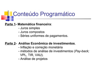 Conteúdo Programático
Parte 1- Matemática financeira:
         - Juros simples
         - Juros compostos
         - Séries uniformes de pagamentos.

Parte 2- Análise Econômica de investimentos.
         - Inflação e correção monetária
         - métodos de análise de investimentos (Pay-back;
           VPL, TIR, VAU).
         - Análise de projetos
 