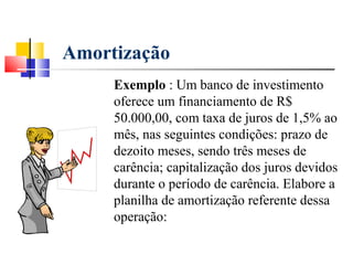 Amortização
     Exemplo : Um banco de investimento
     oferece um financiamento de R$
     50.000,00, com taxa de juros de 1,5% ao
     mês, nas seguintes condições: prazo de
     dezoito meses, sendo três meses de
     carência; capitalização dos juros devidos
     durante o período de carência. Elabore a
     planilha de amortização referente dessa
     operação:
 