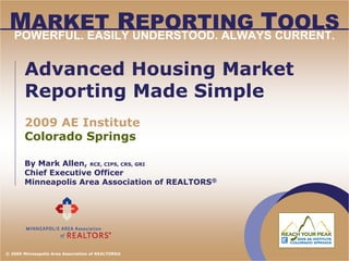 MARKET REPORTING TOOLS
 POWERFUL. EASILY UNDERSTOOD. ALWAYS CURRENT.


       Advanced Housing Market
       Reporting Made Simple
       2009 AE Institute
       Colorado Springs

       By Mark Allen, RCE, CIPS, CRS, GRI
       Chief Executive Officer
       Minneapolis Area Association of REALTORS®




© 2009 Minneapolis Area Association of REALTORS®
 