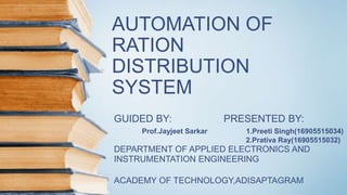 AUTOMATION OF
RATION
DISTRIBUTION
SYSTEM
GUIDED BY: PRESENTED BY:
Prof.Jayjeet Sarkar 1.Preeti Singh(16905515034)
2.Prativa Ray(16905515032)
DEPARTMENT OF APPLIED ELECTRONICS AND
INSTRUMENTATION ENGINEERING
ACADEMY OF TECHNOLOGY,ADISAPTAGRAM
 