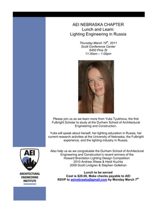 AEI NEBRASKA CHAPTER
                       Lunch and Learn:
                Lighting Engineering in Russia

                       Thursday March 10th, 2011
                        Scott Conference Center
                              6450 Pine St
                          11:30am – 1:00pm




   Please join us as we learn more from Yulia Tyukhova, the first
  Fulbright Scholar to study at the Durham School of Architectural
                   Engineering and Construction.

 Yulia will speak about herself, her lighting education in Russia, her
current research activities at the University of Nebraska, the Fulbright
            experience, and the lighting industry in Russia.


 Also help us as we congratulate the Durham School of Architectural
        Engineering and Construction’s recent winners of the
           Howard Brandston Lighting Design Competition:
                 2010 Andrew Wiese & Heidi Kuchta
               2009 Scott Lindgren & Stephen Gollehon

                       Lunch to be served
           Cost is $20.00, Make checks payable to AEI
       RSVP to aeinebraska@gmail.com by Monday March 7th
 