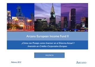 Arcano European Income Fund II

               ¿Cómo me Protejo como Inversor en el Entorno Actual ?:
                   Inversión en Crédito Corporativo Europeo


                                       VALENCIA


Febrero 2012                                                            ARCANO
 