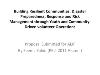 Building Resilient Communities: Disaster
     Preparedness, Response and Risk
Management through Youth and Community-
       Driven volunteer Operations



        Proposal Submitted for AEIF
    By Seema Zahid (PELI-2011 Alumni)
 