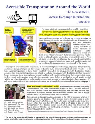 Accessible Transportation Around the World
The Newsletter of
Access Exchange International
June 2014
___________________________________________________________________________________________________________________________
For many disabled passengers in less-wealthy countries
Poverty is the biggest barrier to mobility and
reducing the cost of a trip is the biggest challenge
New and less-expensive technologies are opening the door to
fresh thinking about the use of small vehicles that cost less to
buy and maintain
and that use less fuel.
Usually we think of
India's millions of
motorized auto-
rickshaws when we
think about "three wheelers." But motorcycle-powered "moto-
taxis" in Chimalhuacán, Mexico (see photo at left*), and in Peru
(at right, by Ana Bravo), illustrate the growth of small vehicles
as transport modes in Latin America as well. And they point out
our need to rethink paratransit services in much of the world.
The diagram above illustrates this vision. It assumes that phone technology, improved driver training,
and minor design changes can be brought to bear to make commercial fleets of small vehicles – or at
least significant portions of these fleets – usable by most, but not all, persons with disabilities. It also
assumes that commercial operators can afford to include passengers with disabilities in their customer
base. In making these assumptions, we are breaking with traditional thinking that assumes that door-
to-door paratransit services in developing countries must follow a medical or social service model
which, too often, is unable to go beyond the important work of bringing clients to these services. We
call upon stakeholders to test our assumptions and we acknowledge the many obstacles that (to page 2)
On the inside . . .
p. 3 Taxi startup (photo)
p. 4 BRT in Africa, Lat. Am.
p. 5 Meetings in D.C.
p. 6 We thank our donors
p. 7 News & Notes
p. 8 Report from Tehran
* The girl in the photo (top left) is able to transfer with the help of the driver or an assistant, making moto-taxis an
option for disabled kids who otherwise could not go to school due to lack of other affordable transport options.
How much does cost matter? A lot! We have researched fares charged by
"three-wheelers" and other small vehicles in Mexico, Peru, Tanzania, and India
and found that they charge an average of 40-50% less than taxis because they
are cheaper to buy and maintain and because they use less fuel. This is a huge
difference and it is consistently found around the world.
For example, a disproportionate percentage of the 10% of Mexicans who live in
extreme poverty are disabled. Their average income in urban areas is under
US$85 per month, of which more than half is spent on food in order to survive.
Surveys show that less than US$8.33 of what is left goes to pay for public
transportation.° If a disabled person cannot get to a bus stop, this amount will
buy 13 one-way 1 km trips per month using a moto-taxi. The same sum spent on
taxis will buy only 8 one-way trips.
° Data extrapolated from www.wilsoncenter.org/sites/default/files/Poverty_Statistics_Mexico_2013.pdf.
 