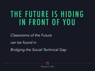 February 17, 2015
THE FUTURE IS HIDING
IN FRONT OF YOU
Classrooms of the Future
can be found in
Bridging the Social-Technical Gap
 