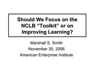 Should We Focus on theShould We Focus on the
NCLB “Toolkit” or onNCLB “Toolkit” or on
Improving Learning?Improving Learning?
Marshall S. Smith
November 30, 2006
American Enterprise Institute
 