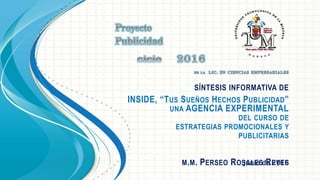 SÍNTESIS INFORMATIVA DE
INSIDE, “TUS SUEÑOS HECHOS PUBLICIDAD”
UNA AGENCIA EXPERIMENTAL
DEL CURSO DE
ESTRATEGIAS PROMOCIONALES Y
PUBLICITARIAS
M.M. PERSEO ROSALES REYESJunio de 2016
 