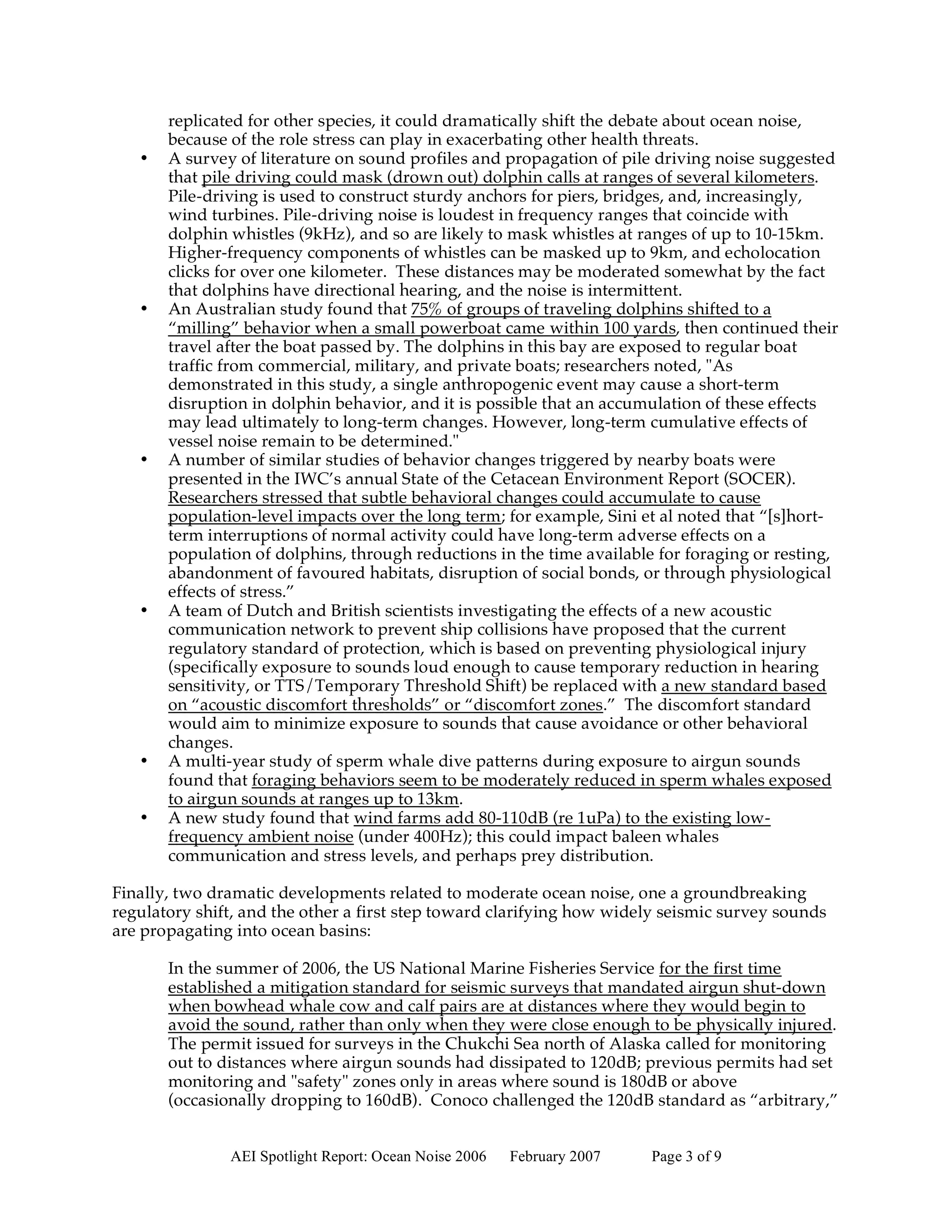 replicated for other species, it could dramatically shift the debate about ocean noise,
       because of the role stress can play in exacerbating other health threats.
   •   A survey of literature on sound profiles and propagation of pile driving noise suggested
       that pile driving could mask (drown out) dolphin calls at ranges of several kilometers.
       Pile-driving is used to construct sturdy anchors for piers, bridges, and, increasingly,
       wind turbines. Pile-driving noise is loudest in frequency ranges that coincide with
       dolphin whistles (9kHz), and so are likely to mask whistles at ranges of up to 10-15km.
       Higher-frequency components of whistles can be masked up to 9km, and echolocation
       clicks for over one kilometer. These distances may be moderated somewhat by the fact
       that dolphins have directional hearing, and the noise is intermittent.
   •   An Australian study found that 75% of groups of traveling dolphins shifted to a
       “milling” behavior when a small powerboat came within 100 yards, then continued their
       travel after the boat passed by. The dolphins in this bay are exposed to regular boat
       traffic from commercial, military, and private boats; researchers noted, "As
       demonstrated in this study, a single anthropogenic event may cause a short-term
       disruption in dolphin behavior, and it is possible that an accumulation of these effects
       may lead ultimately to long-term changes. However, long-term cumulative effects of
       vessel noise remain to be determined."
   •   A number of similar studies of behavior changes triggered by nearby boats were
       presented in the IWC’s annual State of the Cetacean Environment Report (SOCER).
       Researchers stressed that subtle behavioral changes could accumulate to cause
       population-level impacts over the long term; for example, Sini et al noted that “[s]hort-
       term interruptions of normal activity could have long-term adverse effects on a
       population of dolphins, through reductions in the time available for foraging or resting,
       abandonment of favoured habitats, disruption of social bonds, or through physiological
       effects of stress.”
   •   A team of Dutch and British scientists investigating the effects of a new acoustic
       communication network to prevent ship collisions have proposed that the current
       regulatory standard of protection, which is based on preventing physiological injury
       (specifically exposure to sounds loud enough to cause temporary reduction in hearing
       sensitivity, or TTS/Temporary Threshold Shift) be replaced with a new standard based
       on “acoustic discomfort thresholds” or “discomfort zones.” The discomfort standard
       would aim to minimize exposure to sounds that cause avoidance or other behavioral
       changes.
   •   A multi-year study of sperm whale dive patterns during exposure to airgun sounds
       found that foraging behaviors seem to be moderately reduced in sperm whales exposed
       to airgun sounds at ranges up to 13km.
   •   A new study found that wind farms add 80-110dB (re 1uPa) to the existing low-
       frequency ambient noise (under 400Hz); this could impact baleen whales
       communication and stress levels, and perhaps prey distribution.

Finally, two dramatic developments related to moderate ocean noise, one a groundbreaking
regulatory shift, and the other a first step toward clarifying how widely seismic survey sounds
are propagating into ocean basins:

       In the summer of 2006, the US National Marine Fisheries Service for the first time
       established a mitigation standard for seismic surveys that mandated airgun shut-down
       when bowhead whale cow and calf pairs are at distances where they would begin to
       avoid the sound, rather than only when they were close enough to be physically injured.
       The permit issued for surveys in the Chukchi Sea north of Alaska called for monitoring
       out to distances where airgun sounds had dissipated to 120dB; previous permits had set
       monitoring and "safety" zones only in areas where sound is 180dB or above
       (occasionally dropping to 160dB). Conoco challenged the 120dB standard as “arbitrary,”


               AEI Spotlight Report: Ocean Noise 2006   February 2007   Page 3 of 9
 