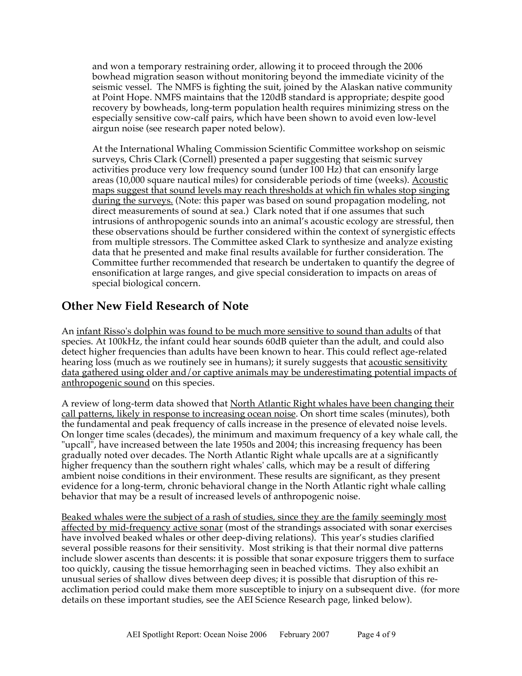 and won a temporary restraining order, allowing it to proceed through the 2006
       bowhead migration season without monitoring beyond the immediate vicinity of the
       seismic vessel. The NMFS is fighting the suit, joined by the Alaskan native community
       at Point Hope. NMFS maintains that the 120dB standard is appropriate; despite good
       recovery by bowheads, long-term population health requires minimizing stress on the
       especially sensitive cow-calf pairs, which have been shown to avoid even low-level
       airgun noise (see research paper noted below).

       At the International Whaling Commission Scientific Committee workshop on seismic
       surveys, Chris Clark (Cornell) presented a paper suggesting that seismic survey
       activities produce very low frequency sound (under 100 Hz) that can ensonify large
       areas (10,000 square nautical miles) for considerable periods of time (weeks). Acoustic
       maps suggest that sound levels may reach thresholds at which fin whales stop singing
       during the surveys. (Note: this paper was based on sound propagation modeling, not
       direct measurements of sound at sea.) Clark noted that if one assumes that such
       intrusions of anthropogenic sounds into an animal’s acoustic ecology are stressful, then
       these observations should be further considered within the context of synergistic effects
       from multiple stressors. The Committee asked Clark to synthesize and analyze existing
       data that he presented and make final results available for further consideration. The
       Committee further recommended that research be undertaken to quantify the degree of
       ensonification at large ranges, and give special consideration to impacts on areas of
       special biological concern.

Other New Field Research of Note

An infant Risso's dolphin was found to be much more sensitive to sound than adults of that
species. At 100kHz, the infant could hear sounds 60dB quieter than the adult, and could also
detect higher frequencies than adults have been known to hear. This could reflect age-related
hearing loss (much as we routinely see in humans); it surely suggests that acoustic sensitivity
data gathered using older and/or captive animals may be underestimating potential impacts of
anthropogenic sound on this species.

A review of long-term data showed that North Atlantic Right whales have been changing their
call patterns, likely in response to increasing ocean noise. On short time scales (minutes), both
the fundamental and peak frequency of calls increase in the presence of elevated noise levels.
On longer time scales (decades), the minimum and maximum frequency of a key whale call, the
"upcall", have increased between the late 1950s and 2004; this increasing frequency has been
gradually noted over decades. The North Atlantic Right whale upcalls are at a significantly
higher frequency than the southern right whales' calls, which may be a result of differing
ambient noise conditions in their environment. These results are significant, as they present
evidence for a long-term, chronic behavioral change in the North Atlantic right whale calling
behavior that may be a result of increased levels of anthropogenic noise.

Beaked whales were the subject of a rash of studies, since they are the family seemingly most
affected by mid-frequency active sonar (most of the strandings associated with sonar exercises
have involved beaked whales or other deep-diving relations). This year’s studies clarified
several possible reasons for their sensitivity. Most striking is that their normal dive patterns
include slower ascents than descents: it is possible that sonar exposure triggers them to surface
too quickly, causing the tissue hemorrhaging seen in beached victims. They also exhibit an
unusual series of shallow dives between deep dives; it is possible that disruption of this re-
acclimation period could make them more susceptible to injury on a subsequent dive. (for more
details on these important studies, see the AEI Science Research page, linked below).


               AEI Spotlight Report: Ocean Noise 2006   February 2007   Page 4 of 9
 
