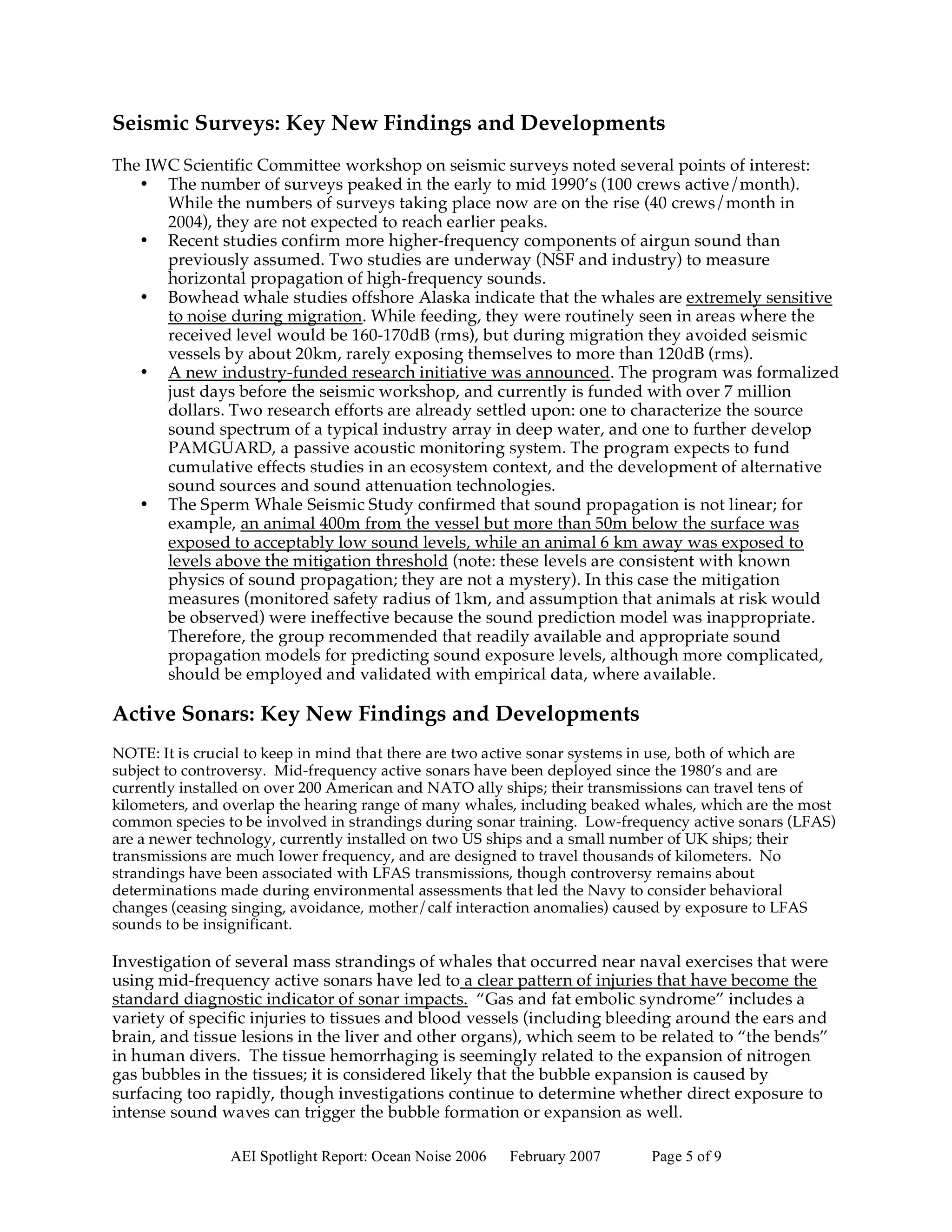 Seismic Surveys: Key New Findings and Developments
The IWC Scientific Committee workshop on seismic surveys noted several points of interest:
   • The number of surveys peaked in the early to mid 1990’s (100 crews active/month).
      While the numbers of surveys taking place now are on the rise (40 crews/month in
      2004), they are not expected to reach earlier peaks.
   • Recent studies confirm more higher-frequency components of airgun sound than
      previously assumed. Two studies are underway (NSF and industry) to measure
      horizontal propagation of high-frequency sounds.
   • Bowhead whale studies offshore Alaska indicate that the whales are extremely sensitive
      to noise during migration. While feeding, they were routinely seen in areas where the
      received level would be 160-170dB (rms), but during migration they avoided seismic
      vessels by about 20km, rarely exposing themselves to more than 120dB (rms).
   • A new industry-funded research initiative was announced. The program was formalized
      just days before the seismic workshop, and currently is funded with over 7 million
      dollars. Two research efforts are already settled upon: one to characterize the source
      sound spectrum of a typical industry array in deep water, and one to further develop
      PAMGUARD, a passive acoustic monitoring system. The program expects to fund
      cumulative effects studies in an ecosystem context, and the development of alternative
      sound sources and sound attenuation technologies.
   • The Sperm Whale Seismic Study confirmed that sound propagation is not linear; for
      example, an animal 400m from the vessel but more than 50m below the surface was
      exposed to acceptably low sound levels, while an animal 6 km away was exposed to
      levels above the mitigation threshold (note: these levels are consistent with known
      physics of sound propagation; they are not a mystery). In this case the mitigation
      measures (monitored safety radius of 1km, and assumption that animals at risk would
      be observed) were ineffective because the sound prediction model was inappropriate.
      Therefore, the group recommended that readily available and appropriate sound
      propagation models for predicting sound exposure levels, although more complicated,
      should be employed and validated with empirical data, where available.

Active Sonars: Key New Findings and Developments
NOTE: It is crucial to keep in mind that there are two active sonar systems in use, both of which are
subject to controversy. Mid-frequency active sonars have been deployed since the 1980’s and are
currently installed on over 200 American and NATO ally ships; their transmissions can travel tens of
kilometers, and overlap the hearing range of many whales, including beaked whales, which are the most
common species to be involved in strandings during sonar training. Low-frequency active sonars (LFAS)
are a newer technology, currently installed on two US ships and a small number of UK ships; their
transmissions are much lower frequency, and are designed to travel thousands of kilometers. No
strandings have been associated with LFAS transmissions, though controversy remains about
determinations made during environmental assessments that led the Navy to consider behavioral
changes (ceasing singing, avoidance, mother/calf interaction anomalies) caused by exposure to LFAS
sounds to be insignificant.

Investigation of several mass strandings of whales that occurred near naval exercises that were
using mid-frequency active sonars have led to a clear pattern of injuries that have become the
standard diagnostic indicator of sonar impacts. “Gas and fat embolic syndrome” includes a
variety of specific injuries to tissues and blood vessels (including bleeding around the ears and
brain, and tissue lesions in the liver and other organs), which seem to be related to “the bends”
in human divers. The tissue hemorrhaging is seemingly related to the expansion of nitrogen
gas bubbles in the tissues; it is considered likely that the bubble expansion is caused by
surfacing too rapidly, though investigations continue to determine whether direct exposure to
intense sound waves can trigger the bubble formation or expansion as well.

                AEI Spotlight Report: Ocean Noise 2006   February 2007     Page 5 of 9
 