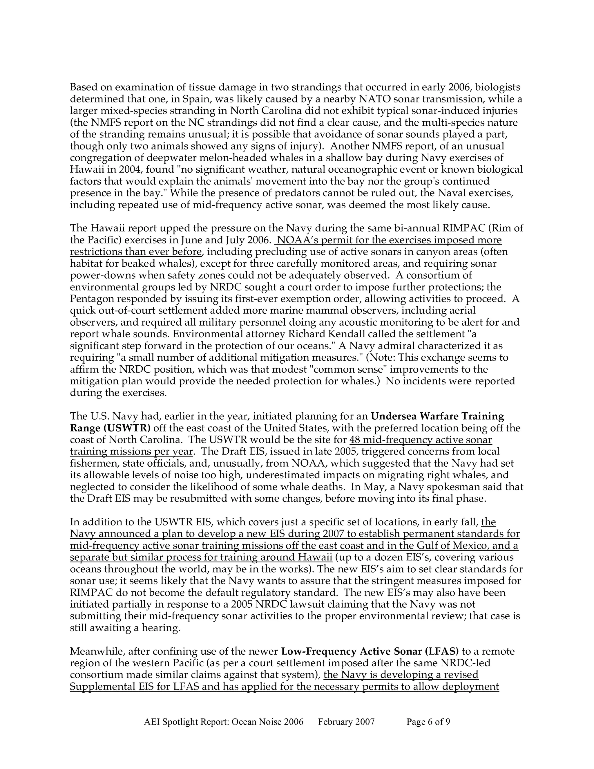 Based on examination of tissue damage in two strandings that occurred in early 2006, biologists
determined that one, in Spain, was likely caused by a nearby NATO sonar transmission, while a
larger mixed-species stranding in North Carolina did not exhibit typical sonar-induced injuries
(the NMFS report on the NC strandings did not find a clear cause, and the multi-species nature
of the stranding remains unusual; it is possible that avoidance of sonar sounds played a part,
though only two animals showed any signs of injury). Another NMFS report, of an unusual
congregation of deepwater melon-headed whales in a shallow bay during Navy exercises of
Hawaii in 2004, found "no significant weather, natural oceanographic event or known biological
factors that would explain the animals' movement into the bay nor the group's continued
presence in the bay." While the presence of predators cannot be ruled out, the Naval exercises,
including repeated use of mid-frequency active sonar, was deemed the most likely cause.

The Hawaii report upped the pressure on the Navy during the same bi-annual RIMPAC (Rim of
the Pacific) exercises in June and July 2006. NOAA’s permit for the exercises imposed more
restrictions than ever before, including precluding use of active sonars in canyon areas (often
habitat for beaked whales), except for three carefully monitored areas, and requiring sonar
power-downs when safety zones could not be adequately observed. A consortium of
environmental groups led by NRDC sought a court order to impose further protections; the
Pentagon responded by issuing its first-ever exemption order, allowing activities to proceed. A
quick out-of-court settlement added more marine mammal observers, including aerial
observers, and required all military personnel doing any acoustic monitoring to be alert for and
report whale sounds. Environmental attorney Richard Kendall called the settlement "a
significant step forward in the protection of our oceans." A Navy admiral characterized it as
requiring "a small number of additional mitigation measures." (Note: This exchange seems to
affirm the NRDC position, which was that modest "common sense" improvements to the
mitigation plan would provide the needed protection for whales.) No incidents were reported
during the exercises.

The U.S. Navy had, earlier in the year, initiated planning for an Undersea Warfare Training
Range (USWTR) off the east coast of the United States, with the preferred location being off the
coast of North Carolina. The USWTR would be the site for 48 mid-frequency active sonar
training missions per year. The Draft EIS, issued in late 2005, triggered concerns from local
fishermen, state officials, and, unusually, from NOAA, which suggested that the Navy had set
its allowable levels of noise too high, underestimated impacts on migrating right whales, and
neglected to consider the likelihood of some whale deaths. In May, a Navy spokesman said that
the Draft EIS may be resubmitted with some changes, before moving into its final phase.

In addition to the USWTR EIS, which covers just a specific set of locations, in early fall, the
Navy announced a plan to develop a new EIS during 2007 to establish permanent standards for
mid-frequency active sonar training missions off the east coast and in the Gulf of Mexico, and a
separate but similar process for training around Hawaii (up to a dozen EIS’s, covering various
oceans throughout the world, may be in the works). The new EIS’s aim to set clear standards for
sonar use; it seems likely that the Navy wants to assure that the stringent measures imposed for
RIMPAC do not become the default regulatory standard. The new EIS’s may also have been
initiated partially in response to a 2005 NRDC lawsuit claiming that the Navy was not
submitting their mid-frequency sonar activities to the proper environmental review; that case is
still awaiting a hearing.

Meanwhile, after confining use of the newer Low-Frequency Active Sonar (LFAS) to a remote
region of the western Pacific (as per a court settlement imposed after the same NRDC-led
consortium made similar claims against that system), the Navy is developing a revised
Supplemental EIS for LFAS and has applied for the necessary permits to allow deployment


               AEI Spotlight Report: Ocean Noise 2006   February 2007   Page 6 of 9
 