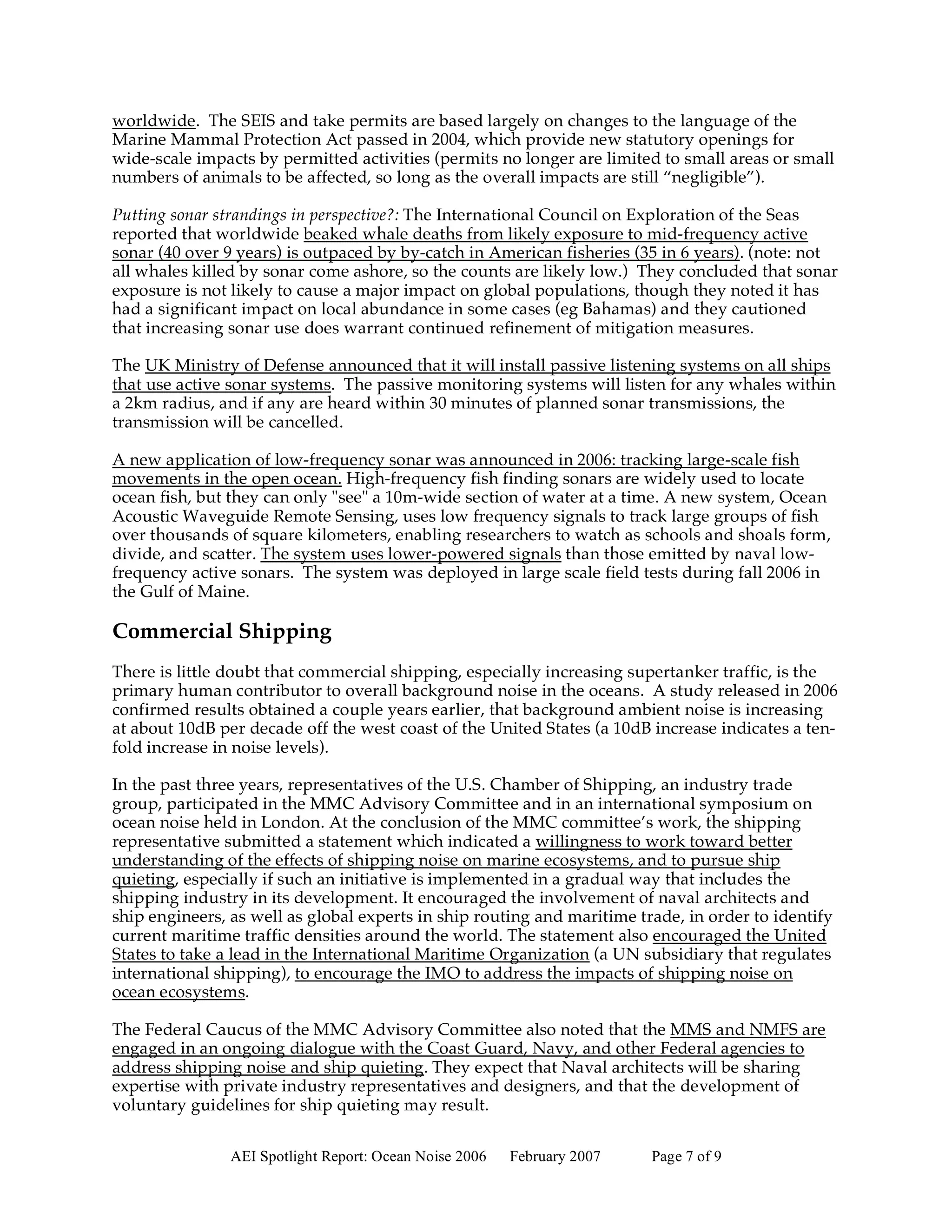 worldwide. The SEIS and take permits are based largely on changes to the language of the
Marine Mammal Protection Act passed in 2004, which provide new statutory openings for
wide-scale impacts by permitted activities (permits no longer are limited to small areas or small
numbers of animals to be affected, so long as the overall impacts are still “negligible”).

Putting sonar strandings in perspective?: The International Council on Exploration of the Seas
reported that worldwide beaked whale deaths from likely exposure to mid-frequency active
sonar (40 over 9 years) is outpaced by by-catch in American fisheries (35 in 6 years). (note: not
all whales killed by sonar come ashore, so the counts are likely low.) They concluded that sonar
exposure is not likely to cause a major impact on global populations, though they noted it has
had a significant impact on local abundance in some cases (eg Bahamas) and they cautioned
that increasing sonar use does warrant continued refinement of mitigation measures.

The UK Ministry of Defense announced that it will install passive listening systems on all ships
that use active sonar systems. The passive monitoring systems will listen for any whales within
a 2km radius, and if any are heard within 30 minutes of planned sonar transmissions, the
transmission will be cancelled.

A new application of low-frequency sonar was announced in 2006: tracking large-scale fish
movements in the open ocean. High-frequency fish finding sonars are widely used to locate
ocean fish, but they can only "see" a 10m-wide section of water at a time. A new system, Ocean
Acoustic Waveguide Remote Sensing, uses low frequency signals to track large groups of fish
over thousands of square kilometers, enabling researchers to watch as schools and shoals form,
divide, and scatter. The system uses lower-powered signals than those emitted by naval low-
frequency active sonars. The system was deployed in large scale field tests during fall 2006 in
the Gulf of Maine.

Commercial Shipping
There is little doubt that commercial shipping, especially increasing supertanker traffic, is the
primary human contributor to overall background noise in the oceans. A study released in 2006
confirmed results obtained a couple years earlier, that background ambient noise is increasing
at about 10dB per decade off the west coast of the United States (a 10dB increase indicates a ten-
fold increase in noise levels).

In the past three years, representatives of the U.S. Chamber of Shipping, an industry trade
group, participated in the MMC Advisory Committee and in an international symposium on
ocean noise held in London. At the conclusion of the MMC committee’s work, the shipping
representative submitted a statement which indicated a willingness to work toward better
understanding of the effects of shipping noise on marine ecosystems, and to pursue ship
quieting, especially if such an initiative is implemented in a gradual way that includes the
shipping industry in its development. It encouraged the involvement of naval architects and
ship engineers, as well as global experts in ship routing and maritime trade, in order to identify
current maritime traffic densities around the world. The statement also encouraged the United
States to take a lead in the International Maritime Organization (a UN subsidiary that regulates
international shipping), to encourage the IMO to address the impacts of shipping noise on
ocean ecosystems.

The Federal Caucus of the MMC Advisory Committee also noted that the MMS and NMFS are
engaged in an ongoing dialogue with the Coast Guard, Navy, and other Federal agencies to
address shipping noise and ship quieting. They expect that Naval architects will be sharing
expertise with private industry representatives and designers, and that the development of
voluntary guidelines for ship quieting may result.


                AEI Spotlight Report: Ocean Noise 2006   February 2007   Page 7 of 9
 