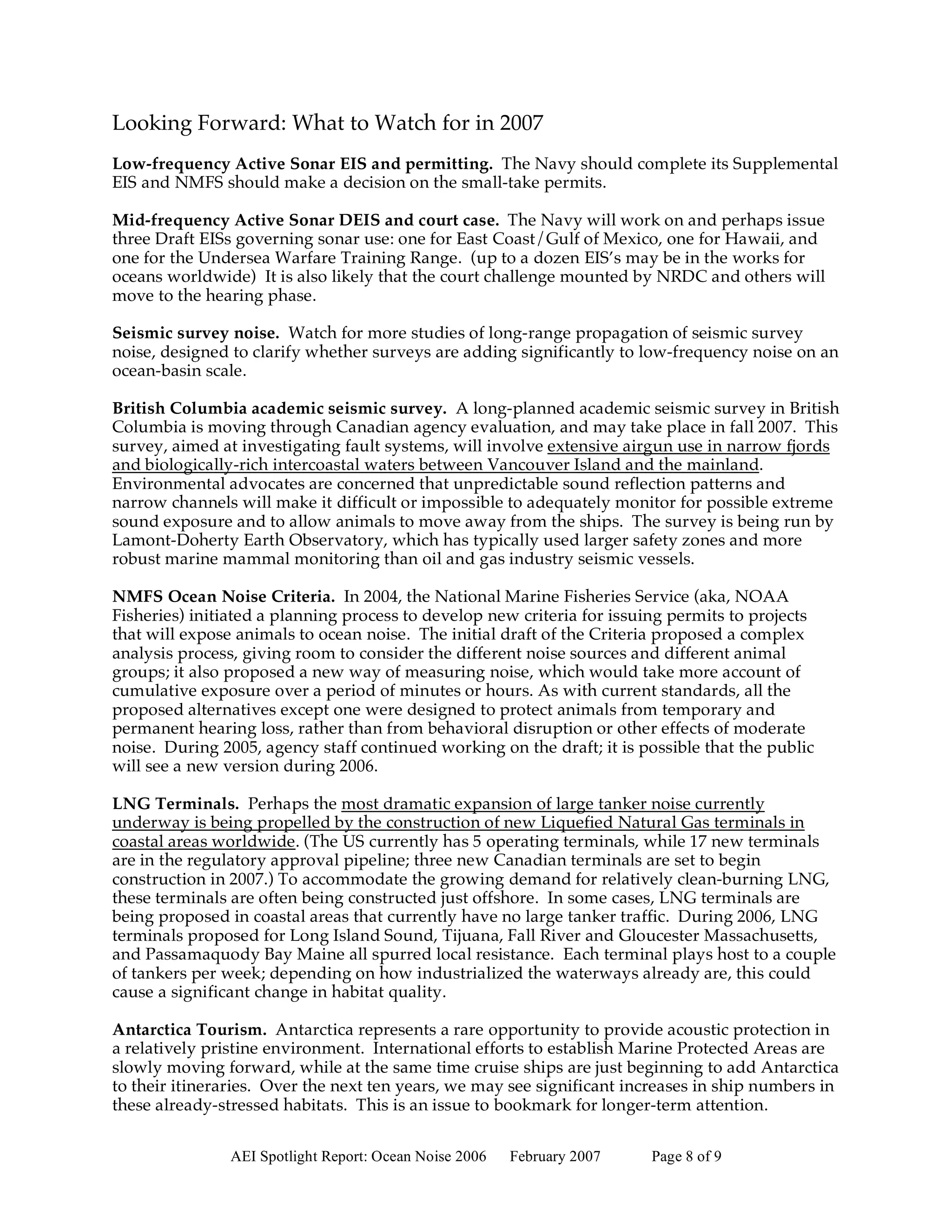 Looking Forward: What to Watch for in 2007
Low-frequency Active Sonar EIS and permitting. The Navy should complete its Supplemental
EIS and NMFS should make a decision on the small-take permits.

Mid-frequency Active Sonar DEIS and court case. The Navy will work on and perhaps issue
three Draft EISs governing sonar use: one for East Coast/Gulf of Mexico, one for Hawaii, and
one for the Undersea Warfare Training Range. (up to a dozen EIS’s may be in the works for
oceans worldwide) It is also likely that the court challenge mounted by NRDC and others will
move to the hearing phase.

Seismic survey noise. Watch for more studies of long-range propagation of seismic survey
noise, designed to clarify whether surveys are adding significantly to low-frequency noise on an
ocean-basin scale.

British Columbia academic seismic survey. A long-planned academic seismic survey in British
Columbia is moving through Canadian agency evaluation, and may take place in fall 2007. This
survey, aimed at investigating fault systems, will involve extensive airgun use in narrow fjords
and biologically-rich intercoastal waters between Vancouver Island and the mainland.
Environmental advocates are concerned that unpredictable sound reflection patterns and
narrow channels will make it difficult or impossible to adequately monitor for possible extreme
sound exposure and to allow animals to move away from the ships. The survey is being run by
Lamont-Doherty Earth Observatory, which has typically used larger safety zones and more
robust marine mammal monitoring than oil and gas industry seismic vessels.

NMFS Ocean Noise Criteria. In 2004, the National Marine Fisheries Service (aka, NOAA
Fisheries) initiated a planning process to develop new criteria for issuing permits to projects
that will expose animals to ocean noise. The initial draft of the Criteria proposed a complex
analysis process, giving room to consider the different noise sources and different animal
groups; it also proposed a new way of measuring noise, which would take more account of
cumulative exposure over a period of minutes or hours. As with current standards, all the
proposed alternatives except one were designed to protect animals from temporary and
permanent hearing loss, rather than from behavioral disruption or other effects of moderate
noise. During 2005, agency staff continued working on the draft; it is possible that the public
will see a new version during 2006.

LNG Terminals. Perhaps the most dramatic expansion of large tanker noise currently
underway is being propelled by the construction of new Liquefied Natural Gas terminals in
coastal areas worldwide. (The US currently has 5 operating terminals, while 17 new terminals
are in the regulatory approval pipeline; three new Canadian terminals are set to begin
construction in 2007.) To accommodate the growing demand for relatively clean-burning LNG,
these terminals are often being constructed just offshore. In some cases, LNG terminals are
being proposed in coastal areas that currently have no large tanker traffic. During 2006, LNG
terminals proposed for Long Island Sound, Tijuana, Fall River and Gloucester Massachusetts,
and Passamaquody Bay Maine all spurred local resistance. Each terminal plays host to a couple
of tankers per week; depending on how industrialized the waterways already are, this could
cause a significant change in habitat quality.

Antarctica Tourism. Antarctica represents a rare opportunity to provide acoustic protection in
a relatively pristine environment. International efforts to establish Marine Protected Areas are
slowly moving forward, while at the same time cruise ships are just beginning to add Antarctica
to their itineraries. Over the next ten years, we may see significant increases in ship numbers in
these already-stressed habitats. This is an issue to bookmark for longer-term attention.


                AEI Spotlight Report: Ocean Noise 2006   February 2007   Page 8 of 9
 