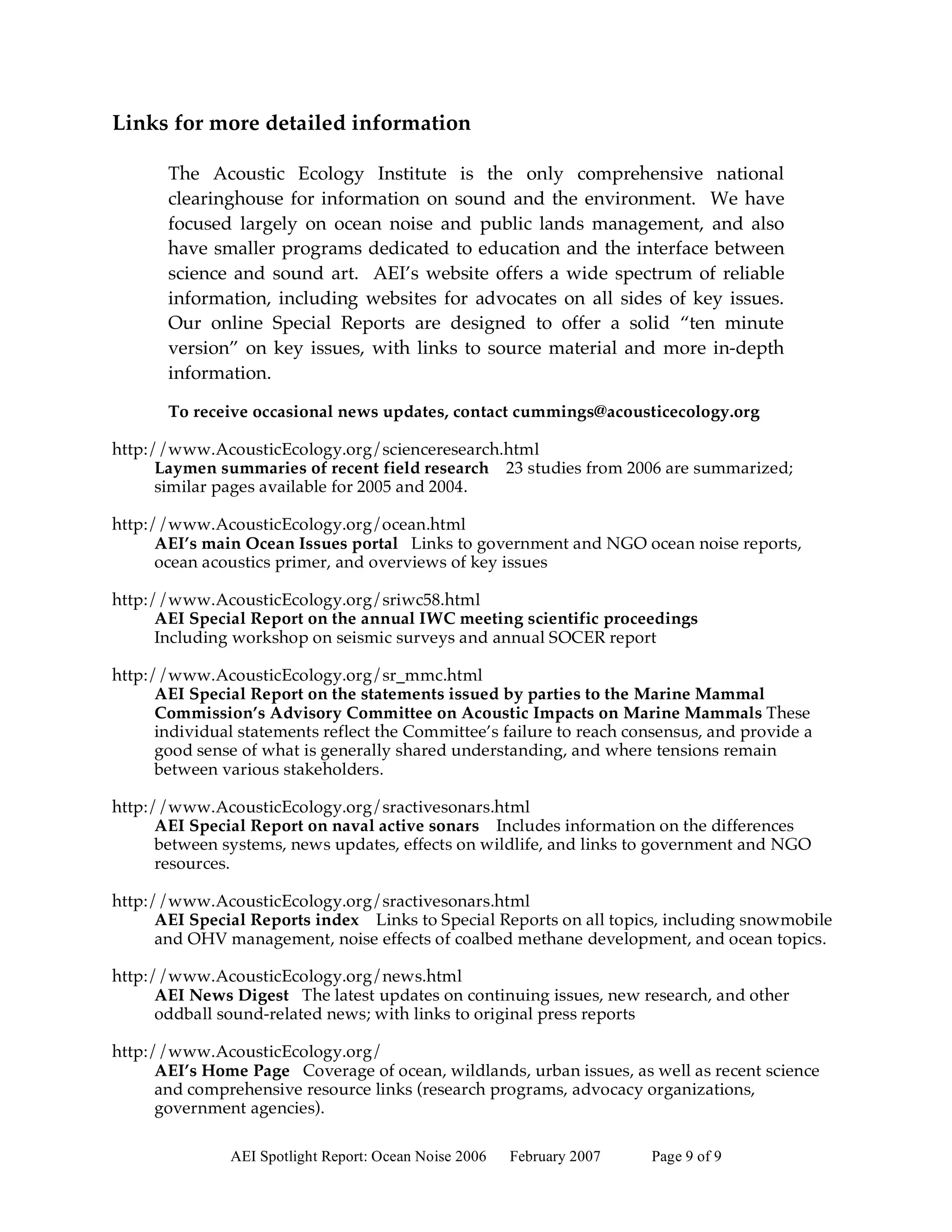 Links for more detailed information

       The Acoustic Ecology Institute is the only comprehensive national
       clearinghouse for information on sound and the environment. We have
       focused largely on ocean noise and public lands management, and also
       have smaller programs dedicated to education and the interface between
       science and sound art. AEI’s website offers a wide spectrum of reliable
       information, including websites for advocates on all sides of key issues.
       Our online Special Reports are designed to offer a solid “ten minute
       version” on key issues, with links to source material and more in-depth
       information.

       To receive occasional news updates, contact cummings@acousticecology.org

http://www.AcousticEcology.org/scienceresearch.html
      Laymen summaries of recent field research 23 studies from 2006 are summarized;
      similar pages available for 2005 and 2004.

http://www.AcousticEcology.org/ocean.html
      AEI’s main Ocean Issues portal Links to government and NGO ocean noise reports,
      ocean acoustics primer, and overviews of key issues

http://www.AcousticEcology.org/sriwc58.html
      AEI Special Report on the annual IWC meeting scientific proceedings
      Including workshop on seismic surveys and annual SOCER report

http://www.AcousticEcology.org/sr_mmc.html
      AEI Special Report on the statements issued by parties to the Marine Mammal
      Commission’s Advisory Committee on Acoustic Impacts on Marine Mammals These
      individual statements reflect the Committee’s failure to reach consensus, and provide a
      good sense of what is generally shared understanding, and where tensions remain
      between various stakeholders.

http://www.AcousticEcology.org/sractivesonars.html
      AEI Special Report on naval active sonars Includes information on the differences
      between systems, news updates, effects on wildlife, and links to government and NGO
      resources.

http://www.AcousticEcology.org/sractivesonars.html
      AEI Special Reports index Links to Special Reports on all topics, including snowmobile
      and OHV management, noise effects of coalbed methane development, and ocean topics.

http://www.AcousticEcology.org/news.html
      AEI News Digest The latest updates on continuing issues, new research, and other
      oddball sound-related news; with links to original press reports

http://www.AcousticEcology.org/
      AEI’s Home Page Coverage of ocean, wildlands, urban issues, as well as recent science
      and comprehensive resource links (research programs, advocacy organizations,
      government agencies).

               AEI Spotlight Report: Ocean Noise 2006   February 2007   Page 9 of 9
 