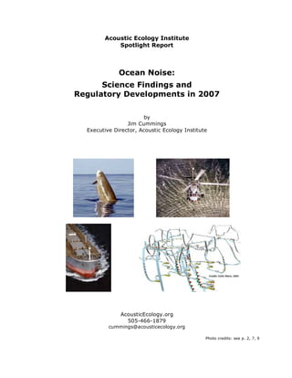 Acoustic Ecology Institute
            Spotlight Report



              Ocean Noise:
      Science Findings and
Regulatory Developments in 2007

                        by
                 Jim Cummings
  Executive Director, Acoustic Ecology Institute




              AcousticEcology.org
                505-466-1879
          cummings@acousticecology.org

                                               Photo credits: see p. 2, 7, 9
 