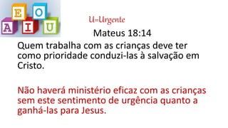 U=Urgente
Mateus 18:14
Quem trabalha com as crianças deve ter
como prioridade conduzi-las à salvação em
Cristo.
Não haverá ministério eficaz com as crianças
sem este sentimento de urgência quanto a
ganhá-las para Jesus.
 