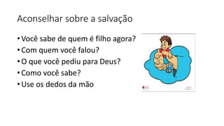Aconselhar sobre a salvação
• Você sabe de quem é filho agora?
• Com quem você falou?
• O que você pediu para Deus?
• Como você sabe?
• Use os dedos da mão
 