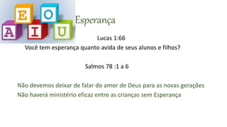 E= Esperança
Lucas 1:66
Você tem esperança quanto avida de seus alunos e filhos?
Salmos 78 :1 a 6
Não devemos deixar de falar do amor de Deus para as novas gerações
Não haverá ministério eficaz entre as crianças sem Esperança
 