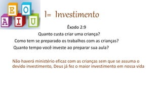 I= Investimento
Êxodo 2:9
Quanto custa criar uma criança?
Como tem se preparado os trabalhos com as crianças?
Quanto tempo você investe ao preparar sua aula?
Não haverá ministério eficaz com as crianças sem que se assuma o
devido investimento, Deus já fez o maior investimento em nossa vida
 