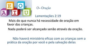 O= Oração
Lamentações 2:19
Mais do que nunca há necessidade de oração em
favor das crianças.
Nada poderá ser alcançado senão através da oração.
Não haverá ministério eficaz com as crianças sem a
prática da oração por você e pela salvação delas
 