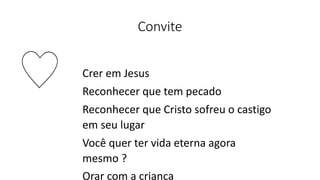 Convite
Crer em Jesus
Reconhecer que tem pecado
Reconhecer que Cristo sofreu o castigo
em seu lugar
Você quer ter vida eterna agora
mesmo ?
Orar com a criança
 
