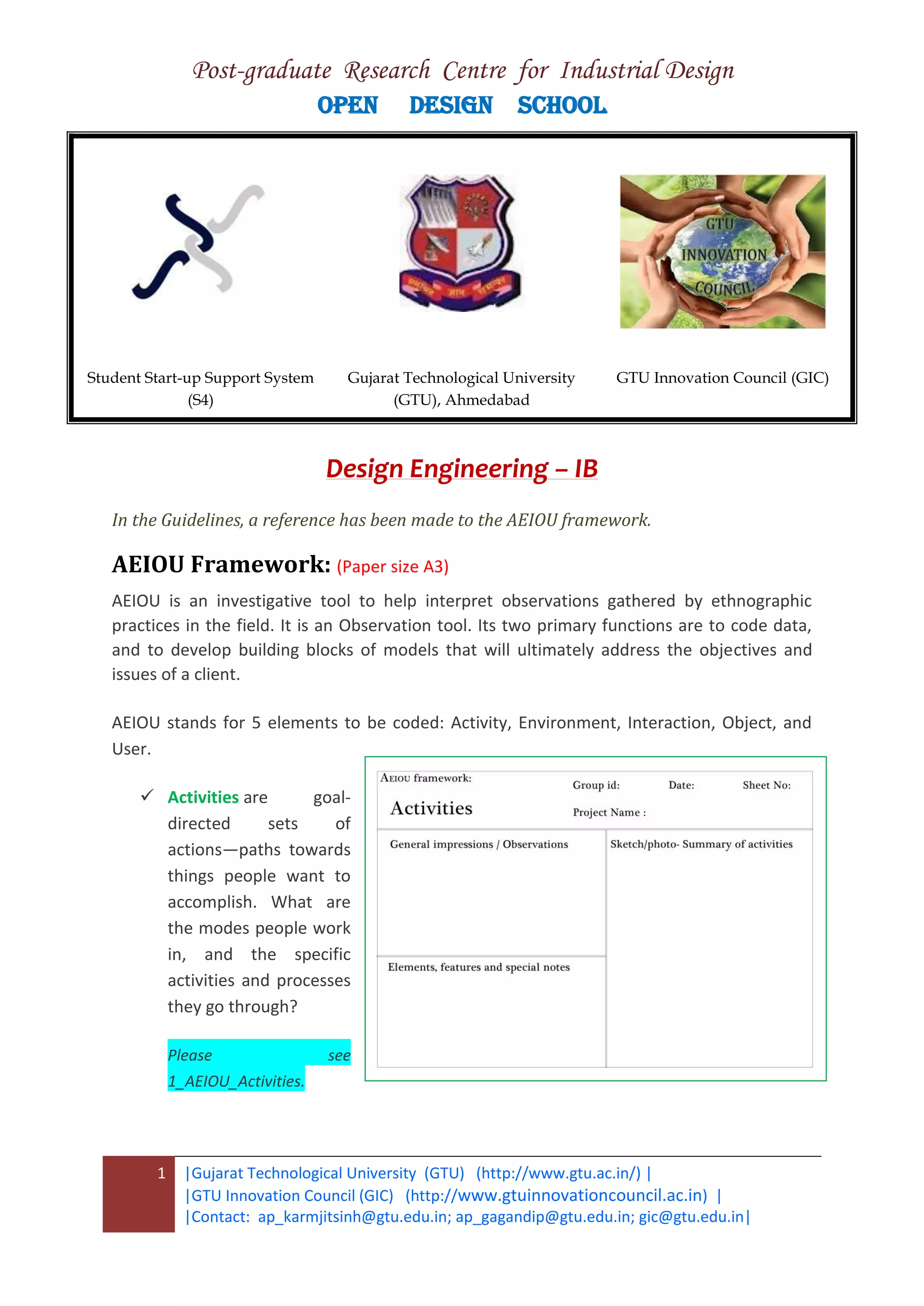 Post-graduate Research Centre for Industrial Design
OPEN DESIGN SCHOOL
1 |Gujarat Technological University (GTU) (http://www.gtu.ac.in/) |
|GTU Innovation Council (GIC) (http://www.gtuinnovationcouncil.ac.in) |
|Contact: ap_karmjitsinh@gtu.edu.in; ap_gagandip@gtu.edu.in; gic@gtu.edu.in|
Design Engineering – IB
In the Guidelines, a reference has been made to the AEIOU framework.
AEIOU Framework: (Paper size A3)
AEIOU is an investigative tool to help interpret observations gathered by ethnographic
practices in the field. It is an Observation tool. Its two primary functions are to code data,
and to develop building blocks of models that will ultimately address the objectives and
issues of a client.
AEIOU stands for 5 elements to be coded: Activity, Environment, Interaction, Object, and
User.
 Activities are goal-
directed sets of
actions—paths towards
things people want to
accomplish. What are
the modes people work
in, and the specific
activities and processes
they go through?
Please see
1_AEIOU_Activities.
Student Start-up Support System
(S4)
Gujarat Technological University
(GTU), Ahmedabad
GTU Innovation Council (GIC)
 