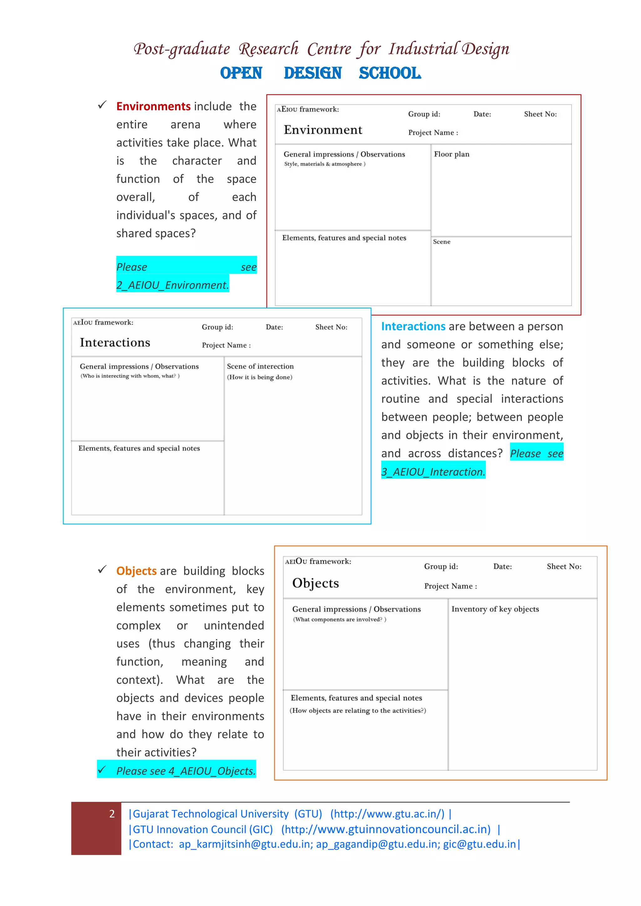 Post-graduate Research Centre for Industrial Design
OPEN DESIGN SCHOOL
2 |Gujarat Technological University (GTU) (http://www.gtu.ac.in/) |
|GTU Innovation Council (GIC) (http://www.gtuinnovationcouncil.ac.in) |
|Contact: ap_karmjitsinh@gtu.edu.in; ap_gagandip@gtu.edu.in; gic@gtu.edu.in|
 Environments include the
entire arena where
activities take place. What
is the character and
function of the space
overall, of each
individual's spaces, and of
shared spaces?
Please see
2_AEIOU_Environment.
Interactions are between a person
and someone or something else;
they are the building blocks of
activities. What is the nature of
routine and special interactions
between people; between people
and objects in their environment,
and across distances? Please see
3_AEIOU_Interaction.
 Objects are building blocks
of the environment, key
elements sometimes put to
complex or unintended
uses (thus changing their
function, meaning and
context). What are the
objects and devices people
have in their environments
and how do they relate to
their activities?
 Please see 4_AEIOU_Objects.
 