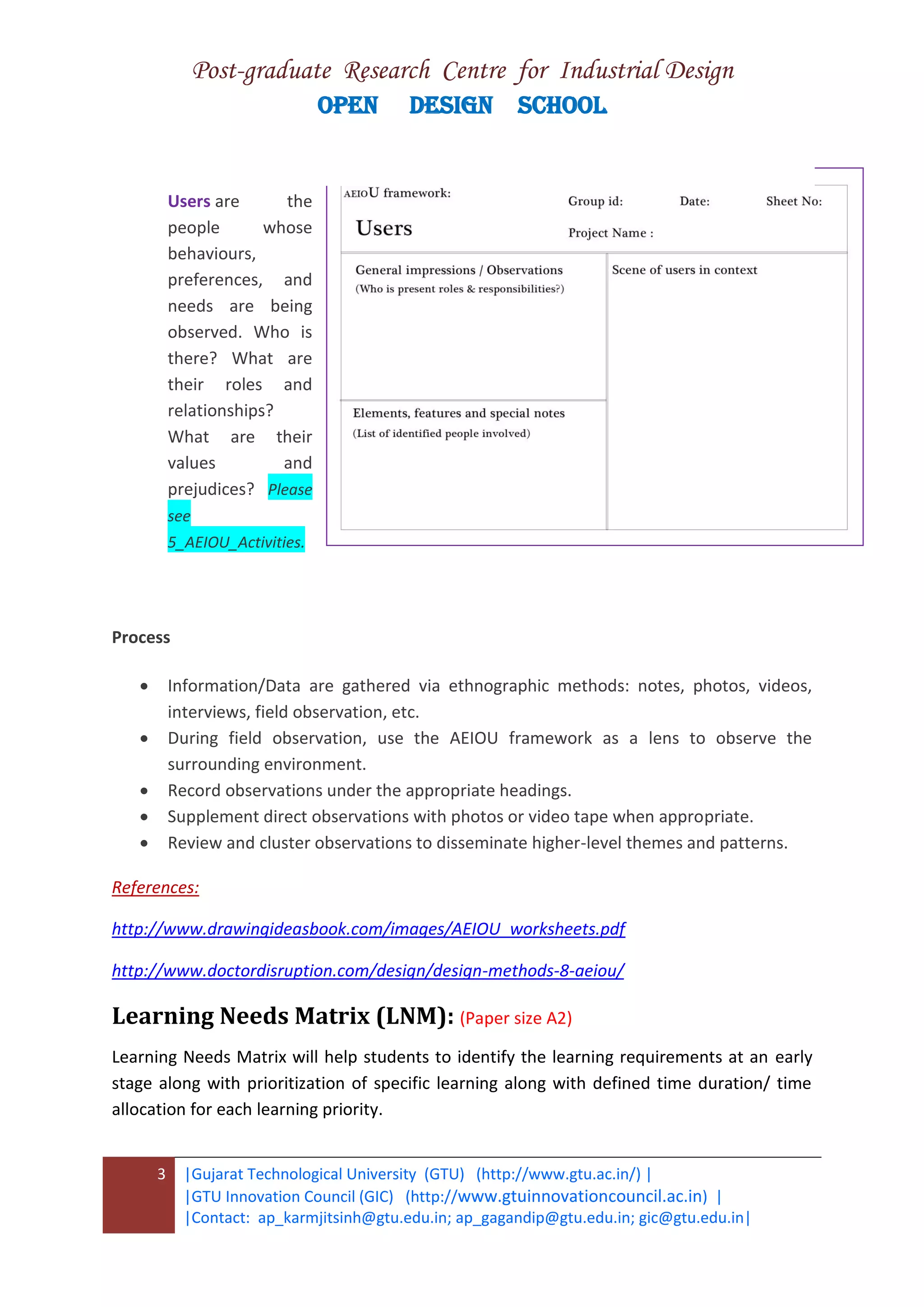 Post-graduate Research Centre for Industrial Design
OPEN DESIGN SCHOOL
3 |Gujarat Technological University (GTU) (http://www.gtu.ac.in/) |
|GTU Innovation Council (GIC) (http://www.gtuinnovationcouncil.ac.in) |
|Contact: ap_karmjitsinh@gtu.edu.in; ap_gagandip@gtu.edu.in; gic@gtu.edu.in|
Users are the
people whose
behaviours,
preferences, and
needs are being
observed. Who is
there? What are
their roles and
relationships?
What are their
values and
prejudices? Please
see
5_AEIOU_Activities.
Process
 Information/Data are gathered via ethnographic methods: notes, photos, videos,
interviews, field observation, etc.
 During field observation, use the AEIOU framework as a lens to observe the
surrounding environment.
 Record observations under the appropriate headings.
 Supplement direct observations with photos or video tape when appropriate.
 Review and cluster observations to disseminate higher-level themes and patterns.
References:
http://www.drawingideasbook.com/images/AEIOU_worksheets.pdf
http://www.doctordisruption.com/design/design-methods-8-aeiou/
Learning Needs Matrix (LNM): (Paper size A2)
Learning Needs Matrix will help students to identify the learning requirements at an early
stage along with prioritization of specific learning along with defined time duration/ time
allocation for each learning priority.
 