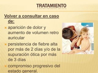Volver a consultar en caso
de:
 aparición de dolor y
aumento de volumen retro
auricular
 persistencia de fiebre alta
por más de 2 días y/o de la
supuración ótica por más
de 3 días
 compromiso progresivo del
estado general.
TRATAMIENTO
 