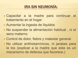 IRA SIN NEUMONÍA:
 Capacitar a la madre para continuar el
tratamiento en el hogar
 Aumentar la ingesta de líquidos
 No suspender la alimentación habitual , ni el
seno materno
 Control de dolor, fiebre y malestar general.
 No utilizar antihistamínicos, ni jarabes para
la tos (explicar a la madre que esta es un
mecanismo de defensa que favorece.)
 