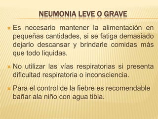 NEUMONIA LEVE O GRAVE
 Es necesario mantener la alimentación en
pequeñas cantidades, si se fatiga demasiado
dejarlo descansar y brindarle comidas más
que todo liquidas.
 No utilizar las vías respiratorias si presenta
dificultad respiratoria o inconsciencia.
 Para el control de la fiebre es recomendable
bañar ala niño con agua tibia.
 