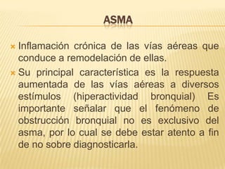 ASMA
 Inflamación crónica de las vías aéreas que
conduce a remodelación de ellas.
 Su principal característica es la respuesta
aumentada de las vías aéreas a diversos
estímulos (hiperactividad bronquial) Es
importante señalar que el fenómeno de
obstrucción bronquial no es exclusivo del
asma, por lo cual se debe estar atento a fin
de no sobre diagnosticarla.
 