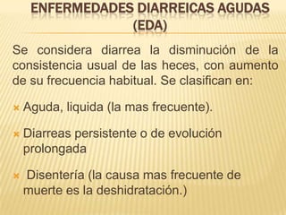 ENFERMEDADES DIARREICAS AGUDAS
(EDA)
Se considera diarrea la disminución de la
consistencia usual de las heces, con aumento
de su frecuencia habitual. Se clasifican en:
 Aguda, liquida (la mas frecuente).
 Diarreas persistente o de evolución
prolongada
 Disentería (la causa mas frecuente de
muerte es la deshidratación.)
 