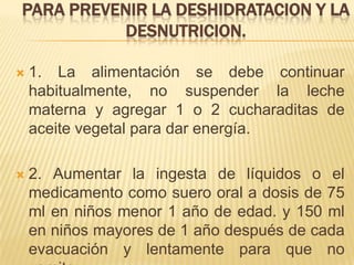 PARA PREVENIR LA DESHIDRATACION Y LA
DESNUTRICION.
 1. La alimentación se debe continuar
habitualmente, no suspender la leche
materna y agregar 1 o 2 cucharaditas de
aceite vegetal para dar energía.
 2. Aumentar la ingesta de líquidos o el
medicamento como suero oral a dosis de 75
ml en niños menor 1 año de edad. y 150 ml
en niños mayores de 1 año después de cada
evacuación y lentamente para que no
 