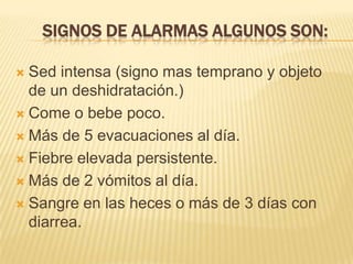 SIGNOS DE ALARMAS ALGUNOS SON:
 Sed intensa (signo mas temprano y objeto
de un deshidratación.)
 Come o bebe poco.
 Más de 5 evacuaciones al día.
 Fiebre elevada persistente.
 Más de 2 vómitos al día.
 Sangre en las heces o más de 3 días con
diarrea.
 
