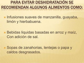 PARA EVITAR DESHIDRATACIÓN SE
RECOMIENDAN ALGUNOS ALIMENTOS COMO:
 Infusiones suaves de manzanilla, guayaba,
limón y hierbabuena.
 Bebidas liquidas basadas en arroz y maíz,
Con adición de sal.
 Sopas de zanahorias, lentejas o papa y
caldos desgrasados.
 