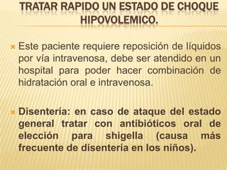 TRATAR RAPIDO UN ESTADO DE CHOQUE
HIPOVOLEMICO.
 Este paciente requiere reposición de líquidos
por vía intravenosa, debe ser atendido en un
hospital para poder hacer combinación de
hidratación oral e intravenosa.
 Disentería: en caso de ataque del estado
general tratar con antibióticos oral de
elección para shigella (causa más
frecuente de disentería en los niños).
 