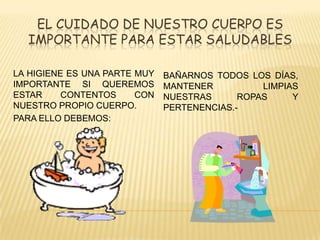 EL CUIDADO DE NUESTRO CUERPO ES
IMPORTANTE PARA ESTAR SALUDABLES
LA HIGIENE ES UNA PARTE MUY
IMPORTANTE SI QUEREMOS
ESTAR CONTENTOS CON
NUESTRO PROPIO CUERPO.
PARA ELLO DEBEMOS:
BAÑARNOS TODOS LOS DÍAS,
MANTENER LIMPIAS
NUESTRAS ROPAS Y
PERTENENCIAS.-
 