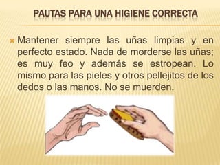 PAUTAS PARA UNA HIGIENE CORRECTA
 Mantener siempre las uñas limpias y en
perfecto estado. Nada de morderse las uñas;
es muy feo y además se estropean. Lo
mismo para las pieles y otros pellejitos de los
dedos o las manos. No se muerden.
 