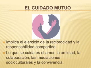 EL CUIDADO MUTUO
 Implica el ejercicio de la reciprocidad y la
responsabilidad compartida.
 Lo que se cuida es el amor, la amistad, la
colaboración, las mediaciones
socioculturales y la convivencia.
 