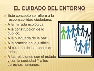 EL CUIDADO DEL ENTORNO
 Este concepto se refiere a la
responsabilidad ciudadana.
 A la mirada ecológica.
 A la construcción de lo
publico.
 A la búsqueda de la paz.
 A la practica de la justicia.
 Al cuidado de los bienes de
todos.
 A las relaciones con el estado
y con la sociedad Y a los
derechos humanos.
 